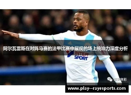 阿尔瓦雷斯在对阵马赛的法甲比赛中展现的场上统治力深度分析