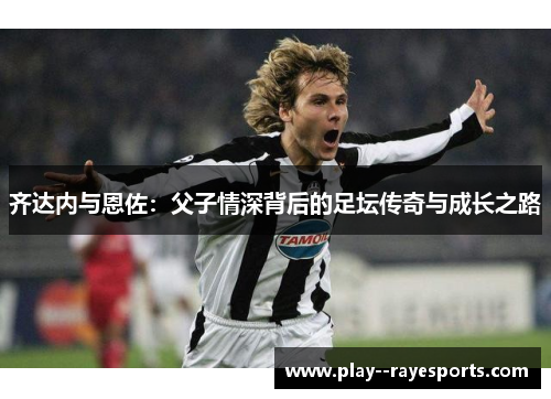 齐达内与恩佐：父子情深背后的足坛传奇与成长之路